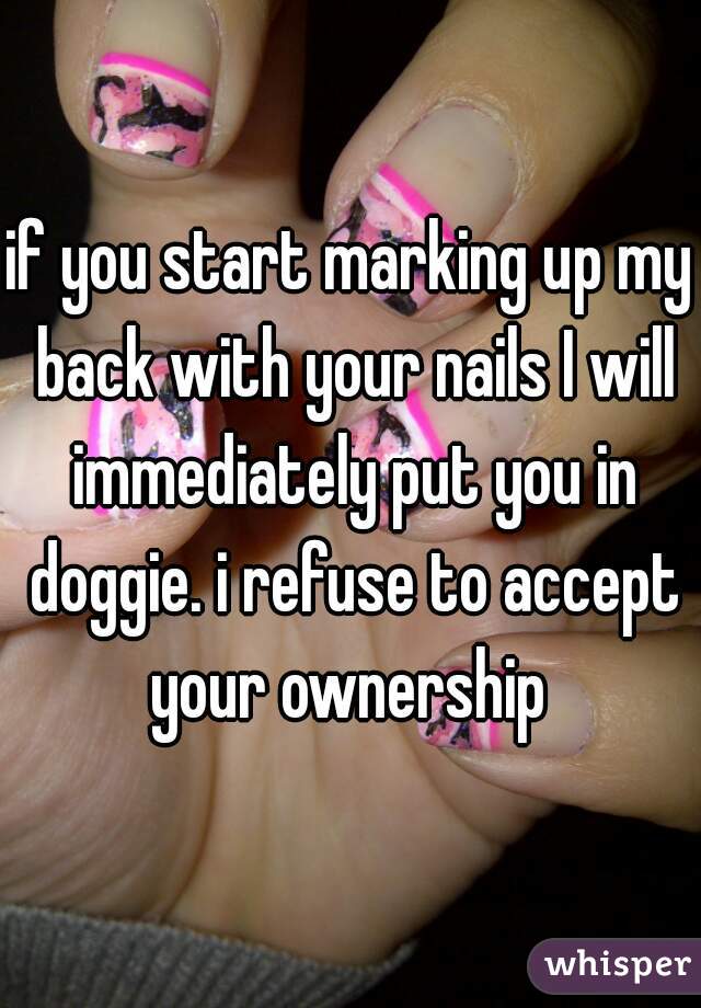 if you start marking up my back with your nails I will immediately put you in doggie. i refuse to accept your ownership 