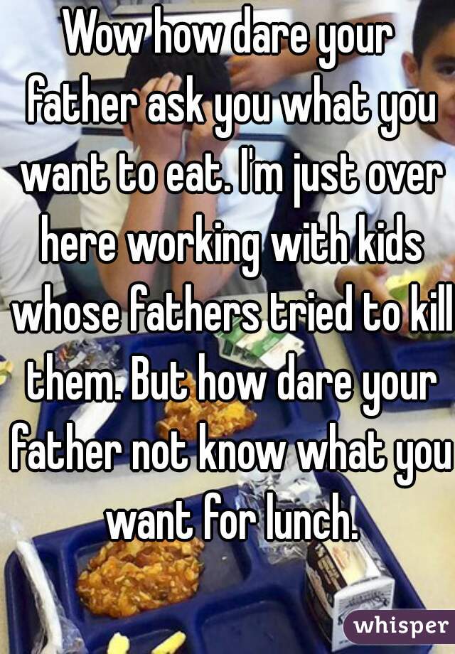 Wow how dare your father ask you what you want to eat. I'm just over here working with kids whose fathers tried to kill them. But how dare your father not know what you want for lunch.