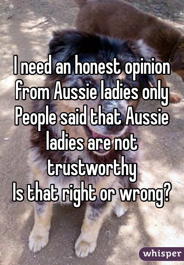 I need an honest opinion from Aussie ladies only
People said that Aussie ladies are not trustworthy 
Is that right or wrong?