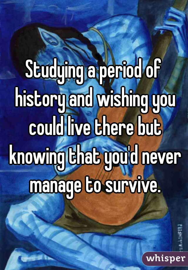 Studying a period of history and wishing you could live there but knowing that you'd never manage to survive.