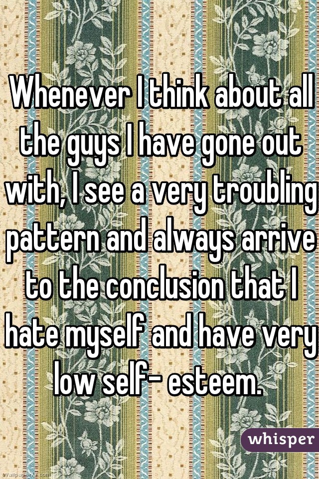 Whenever I think about all the guys I have gone out with, I see a very troubling pattern and always arrive to the conclusion that I hate myself and have very low self- esteem. 