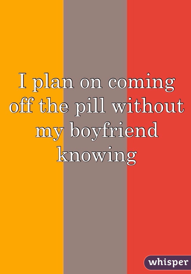 I plan on coming off the pill without my boyfriend knowing 