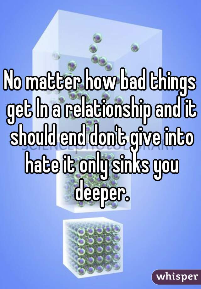 No matter how bad things get In a relationship and it should end don't give into hate it only sinks you deeper.