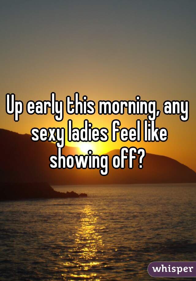 Up early this morning, any sexy ladies feel like showing off? 