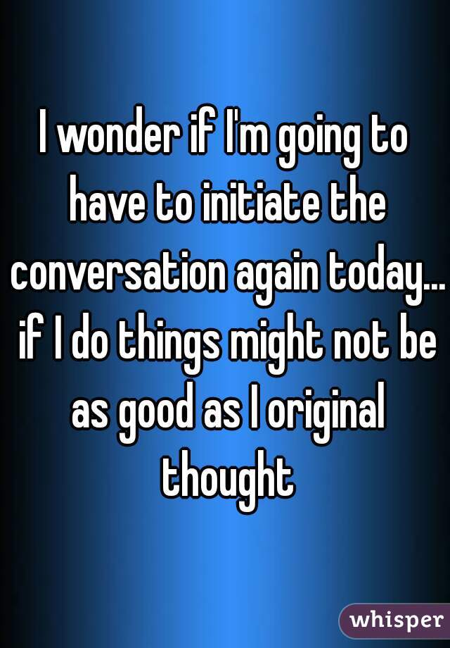 I wonder if I'm going to have to initiate the conversation again today... if I do things might not be as good as I original thought