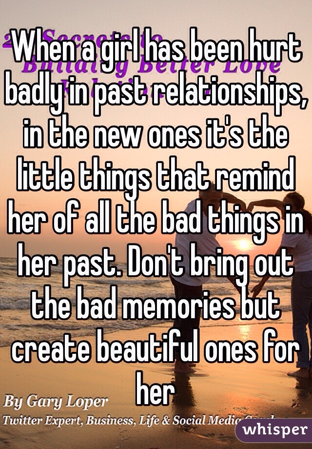 When a girl has been hurt badly in past relationships, in the new ones it's the little things that remind her of all the bad things in her past. Don't bring out the bad memories but create beautiful ones for her