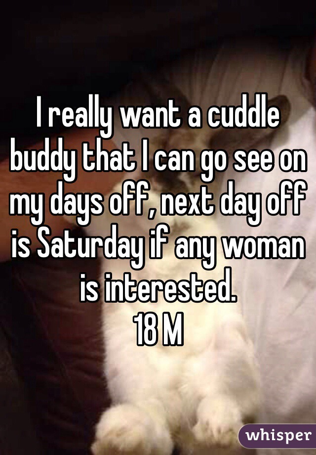 I really want a cuddle buddy that I can go see on my days off, next day off is Saturday if any woman is interested. 
18 M