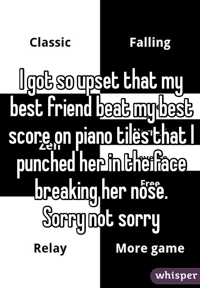 I got so upset that my best friend beat my best score on piano tiles that I punched her in the face breaking her nose. 
Sorry not sorry 