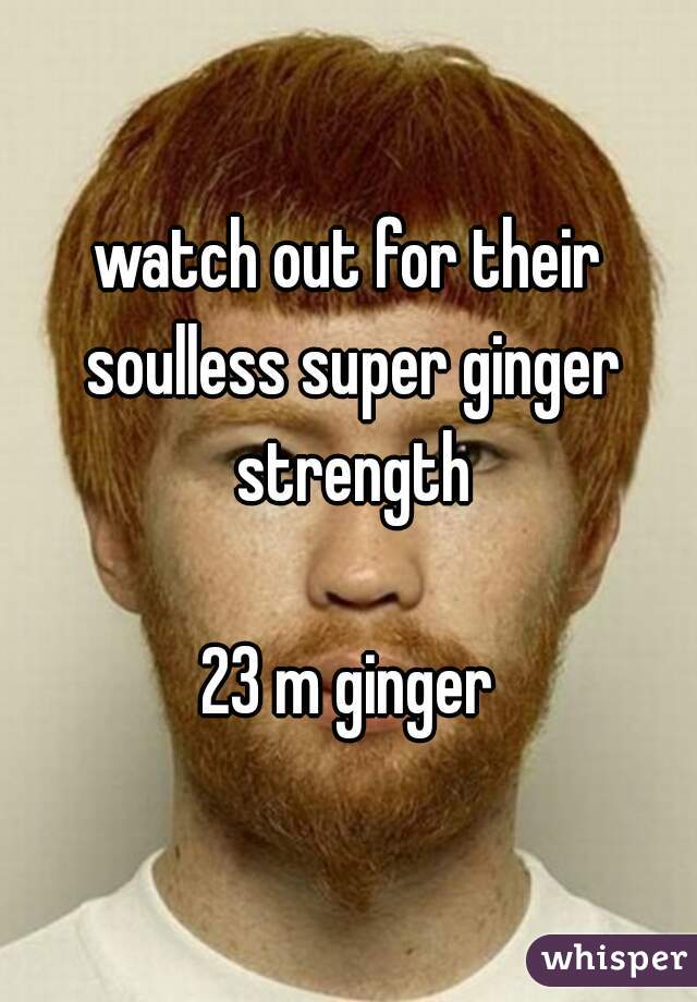 watch out for their soulless super ginger strength

23 m ginger