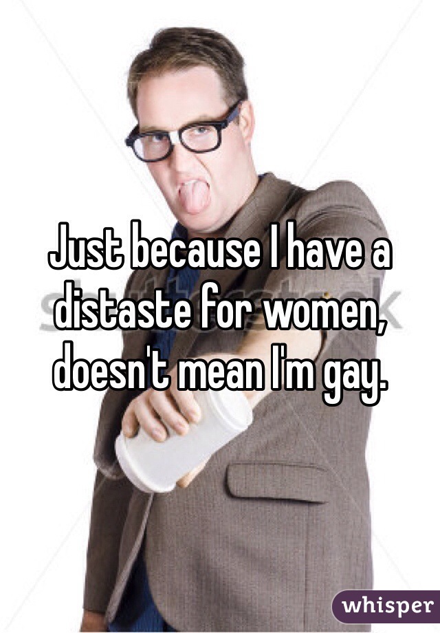 Just because I have a distaste for women, doesn't mean I'm gay. 