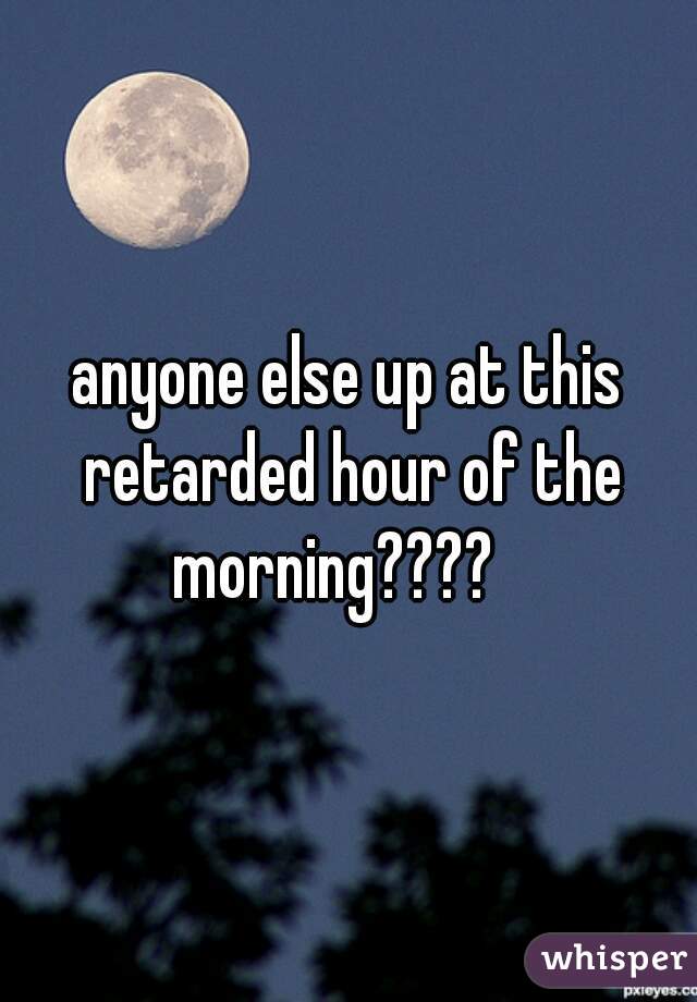 anyone else up at this retarded hour of the morning????   