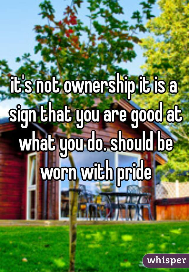 it's not ownership it is a sign that you are good at what you do. should be worn with pride