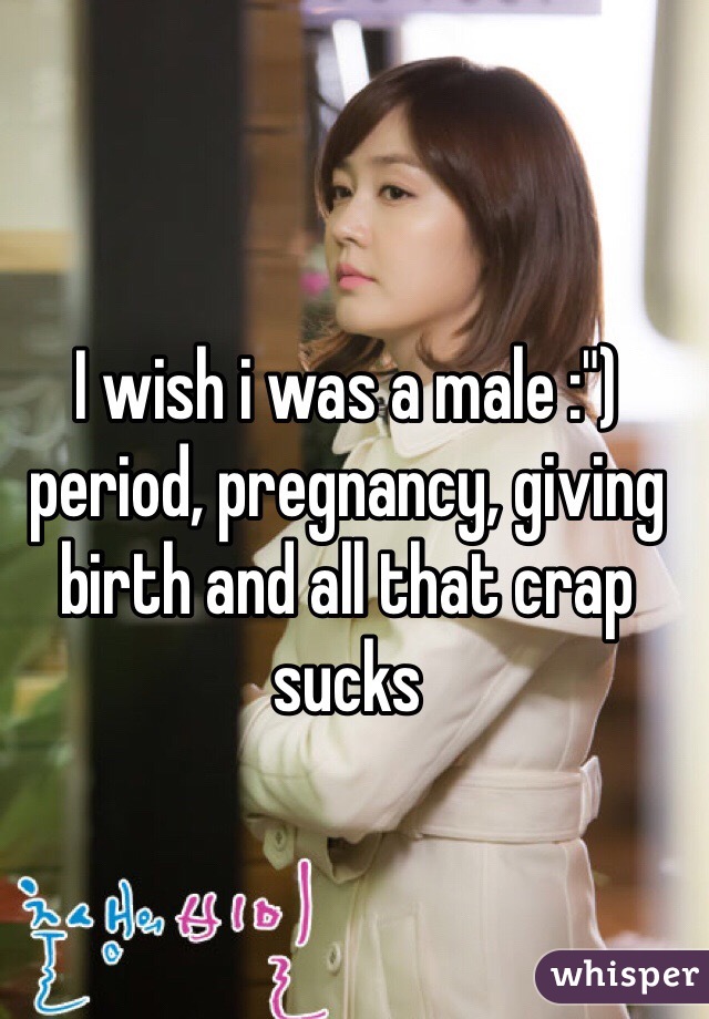 I wish i was a male :") period, pregnancy, giving birth and all that crap sucks