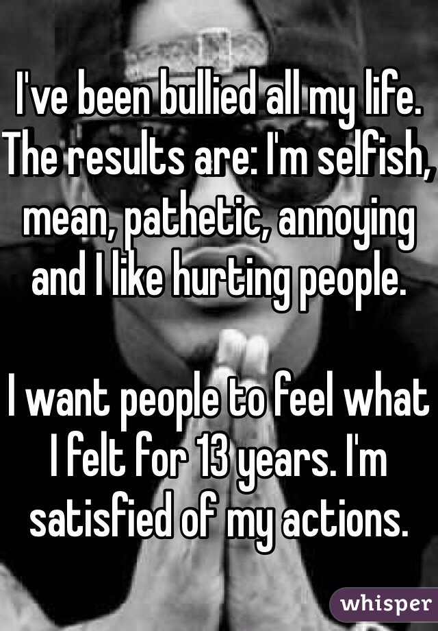 I've been bullied all my life. 
The results are: I'm selfish, mean, pathetic, annoying and I like hurting people. 

I want people to feel what I felt for 13 years. I'm satisfied of my actions. 