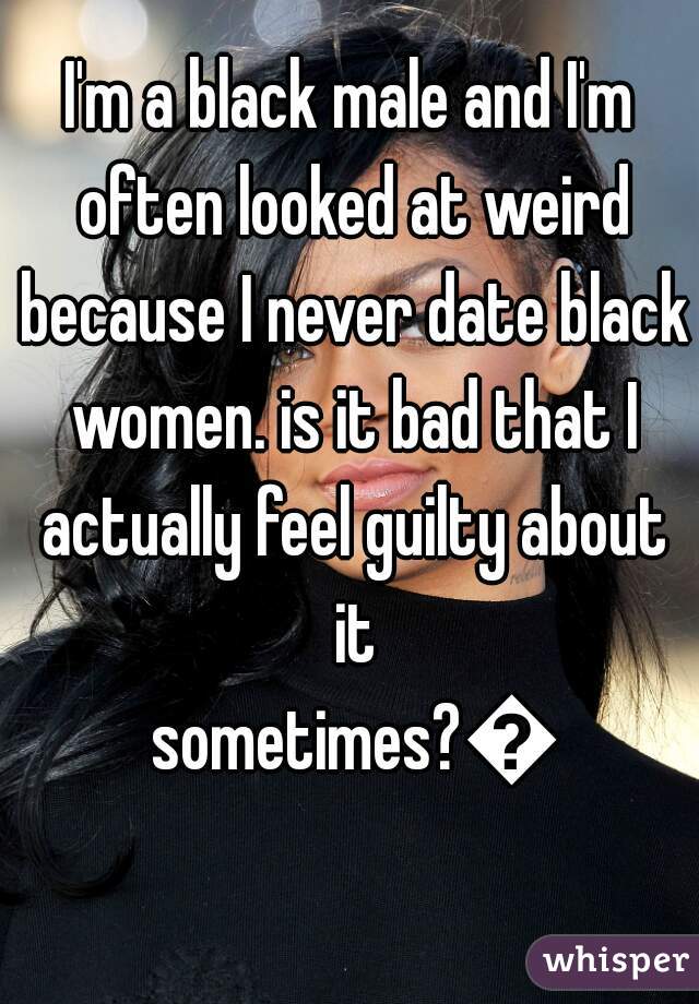I'm a black male and I'm often looked at weird because I never date black women. is it bad that I actually feel guilty about it sometimes?😕
