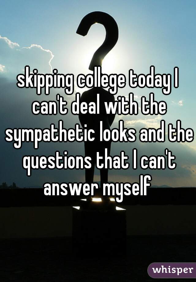 skipping college today I can't deal with the sympathetic looks and the questions that I can't answer myself 