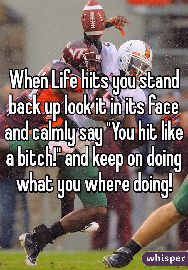 When Life hits you stand back up look it in its face and calmly say "You hit like a bitch!" and keep on doing what you where doing!