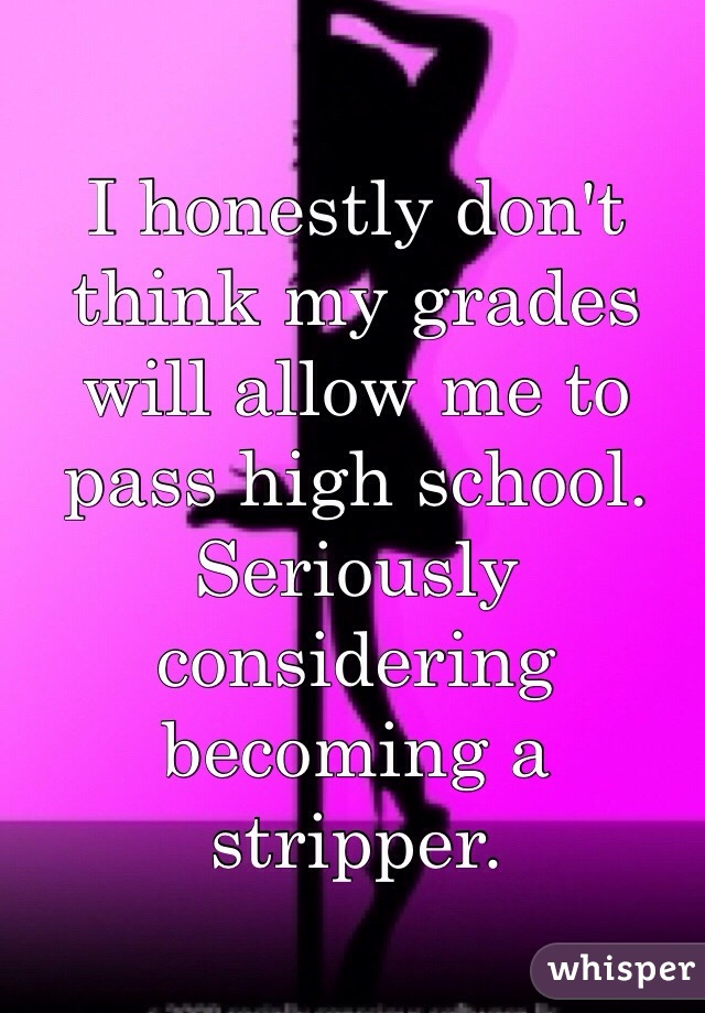 I honestly don't think my grades will allow me to pass high school. Seriously considering becoming a stripper.  
