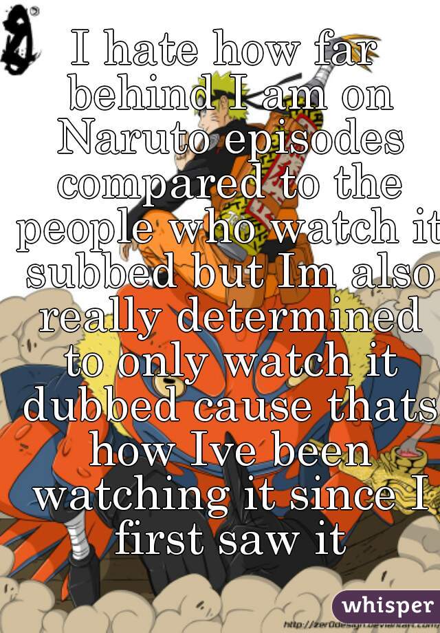 I hate how far behind I am on Naruto episodes compared to the people who watch it subbed but Im also really determined to only watch it dubbed cause thats how Ive been watching it since I first saw it