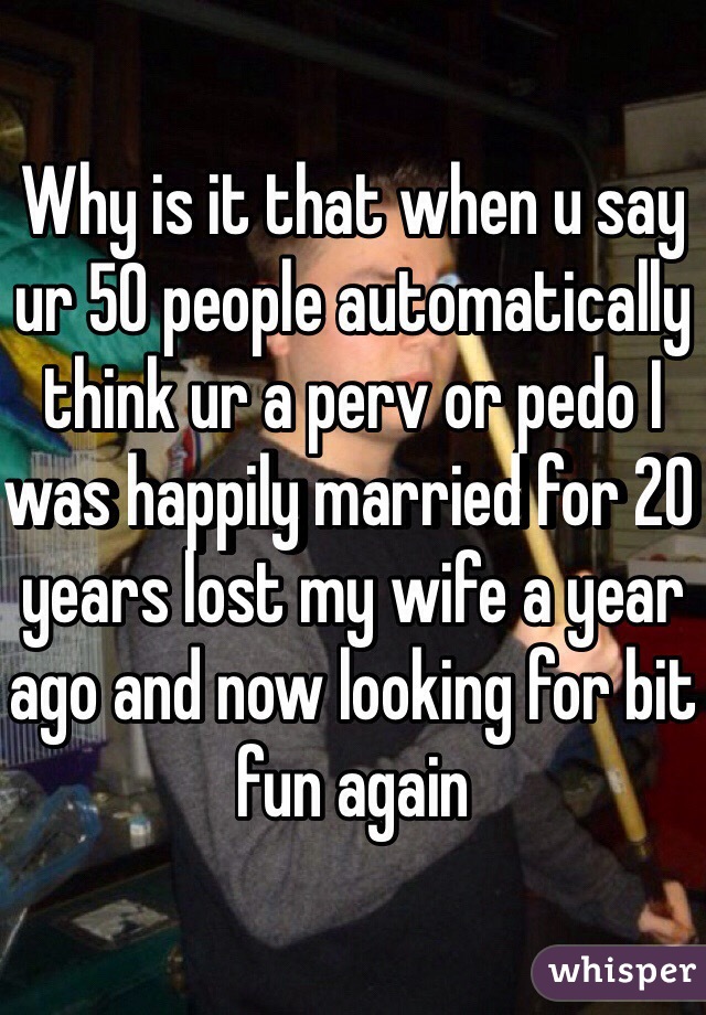 Why is it that when u say ur 50 people automatically think ur a perv or pedo I was happily married for 20 years lost my wife a year ago and now looking for bit fun again