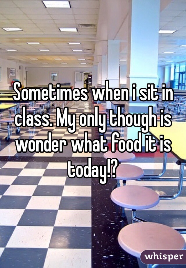 Sometimes when i sit in class. My only though is wonder what food it is today!?