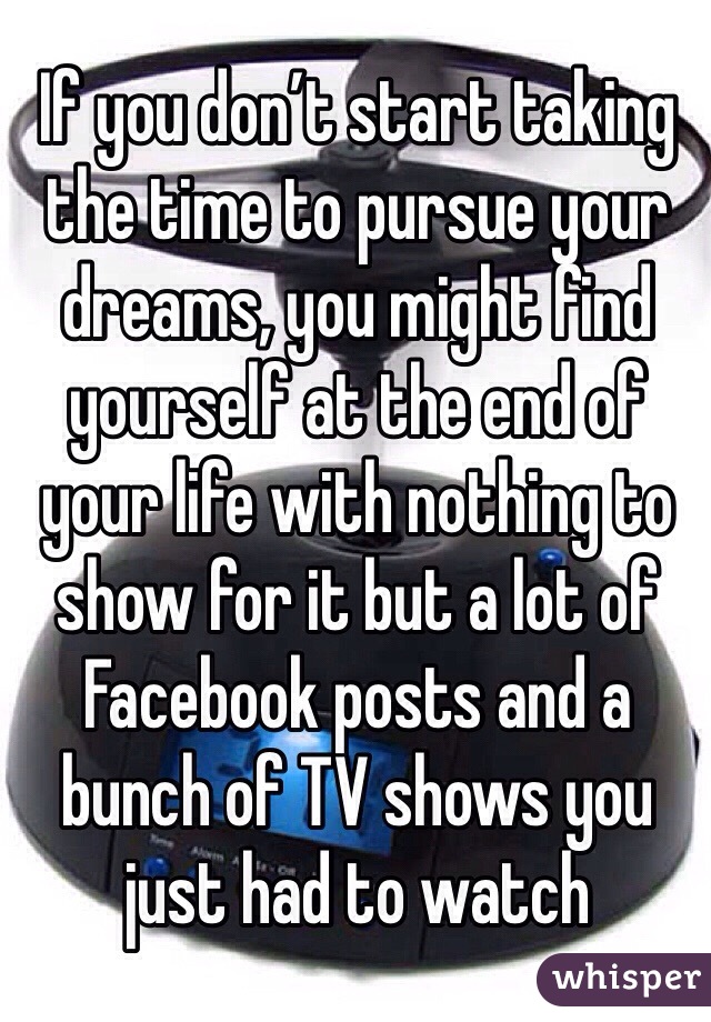 If you don’t start taking the time to pursue your dreams, you might find yourself at the end of your life with nothing to show for it but a lot of Facebook posts and a bunch of TV shows you just had to watch