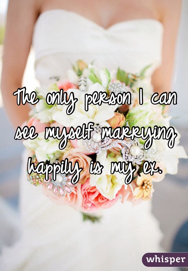 The only person I can see myself marrying happily is my ex. 