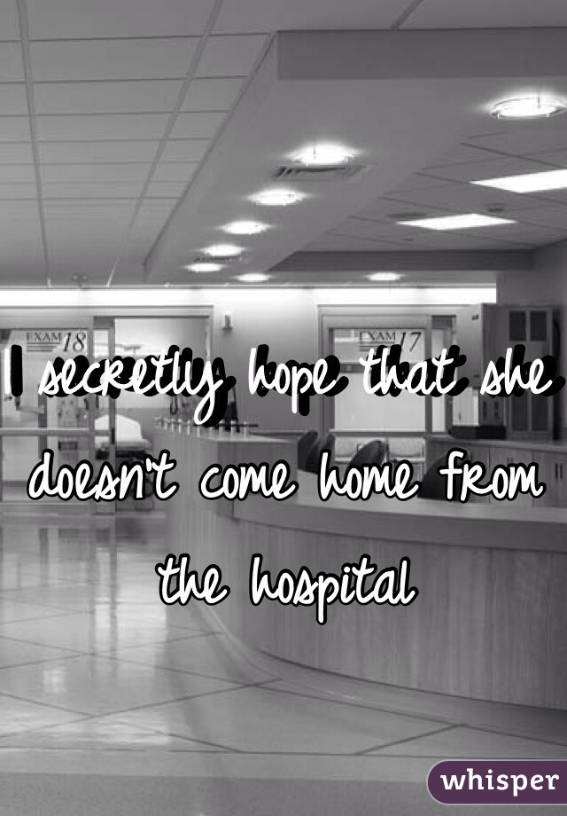 I secretly hope that she doesn't come home from the hospital
