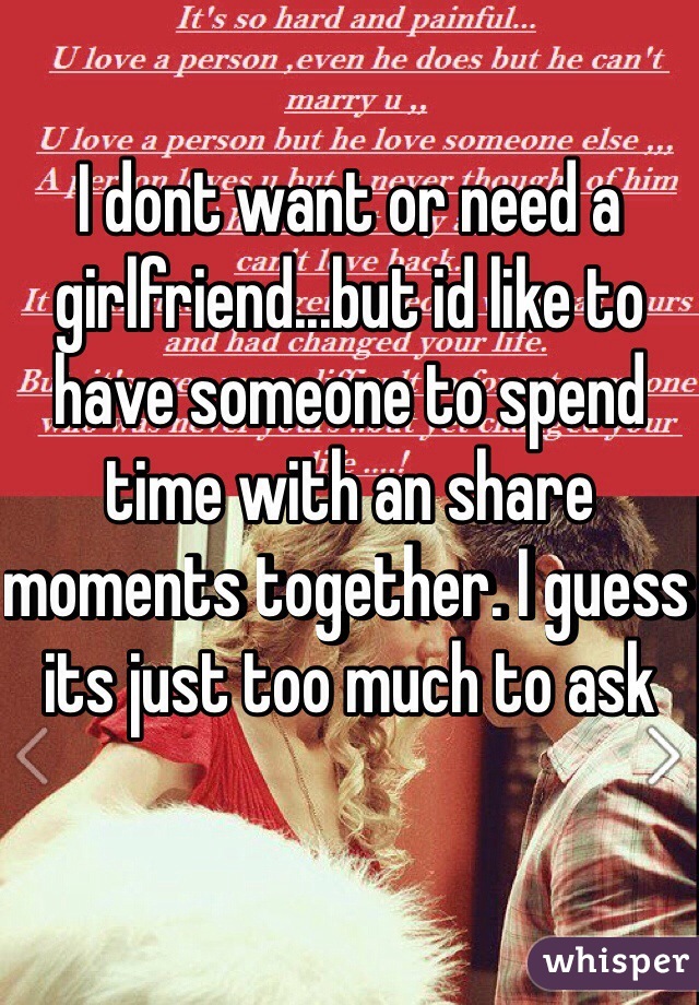 I dont want or need a girlfriend...but id like to have someone to spend time with an share moments together. I guess its just too much to ask
