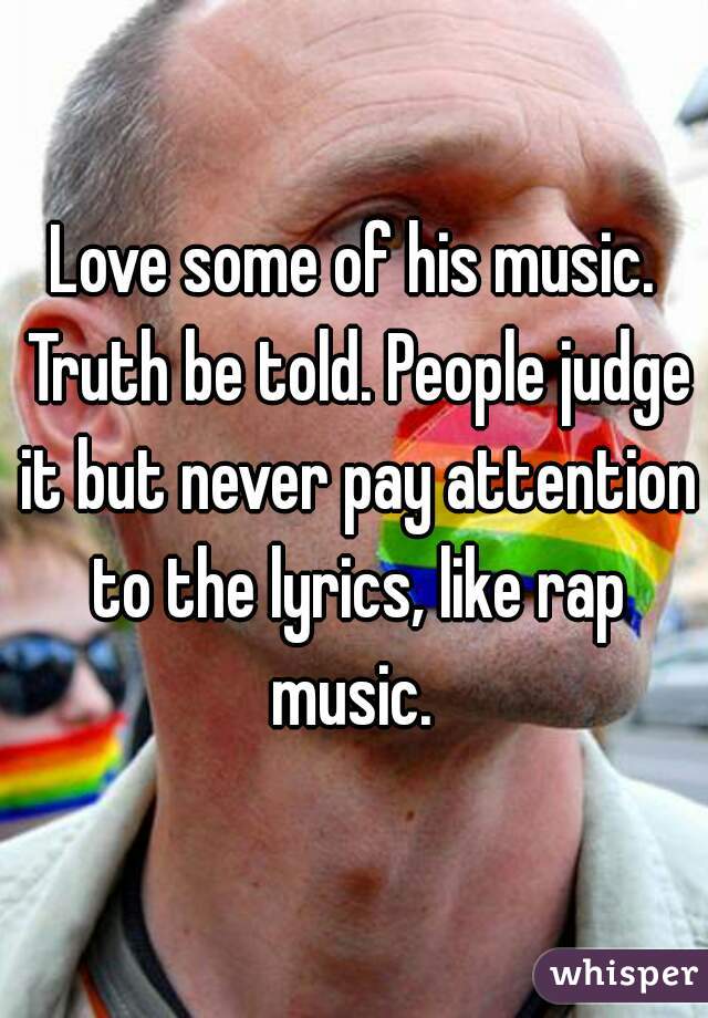 Love some of his music. Truth be told. People judge it but never pay attention to the lyrics, like rap music. 