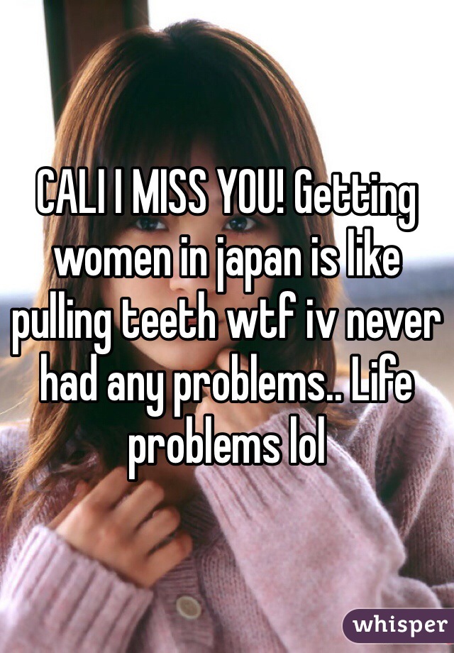 CALI I MISS YOU! Getting women in japan is like pulling teeth wtf iv never had any problems.. Life problems lol 