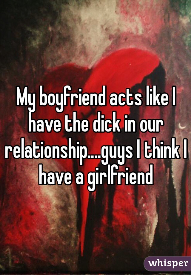 My boyfriend acts like I have the dick in our relationship....guys I think I have a girlfriend
