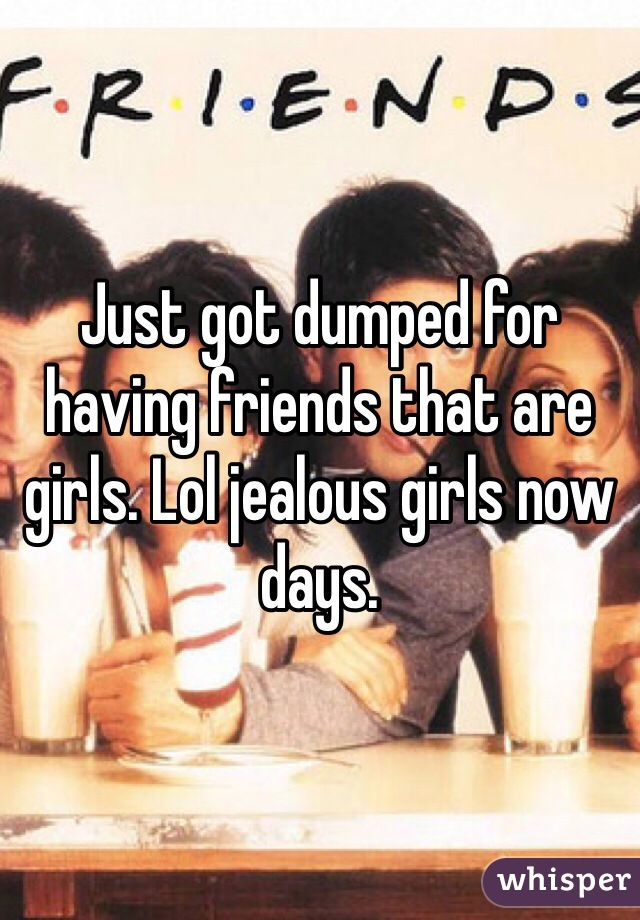 Just got dumped for having friends that are girls. Lol jealous girls now days. 