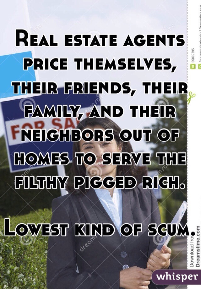Real estate agents price themselves, their friends, their family, and their neighbors out of homes to serve the filthy pigged rich. 

Lowest kind of scum.