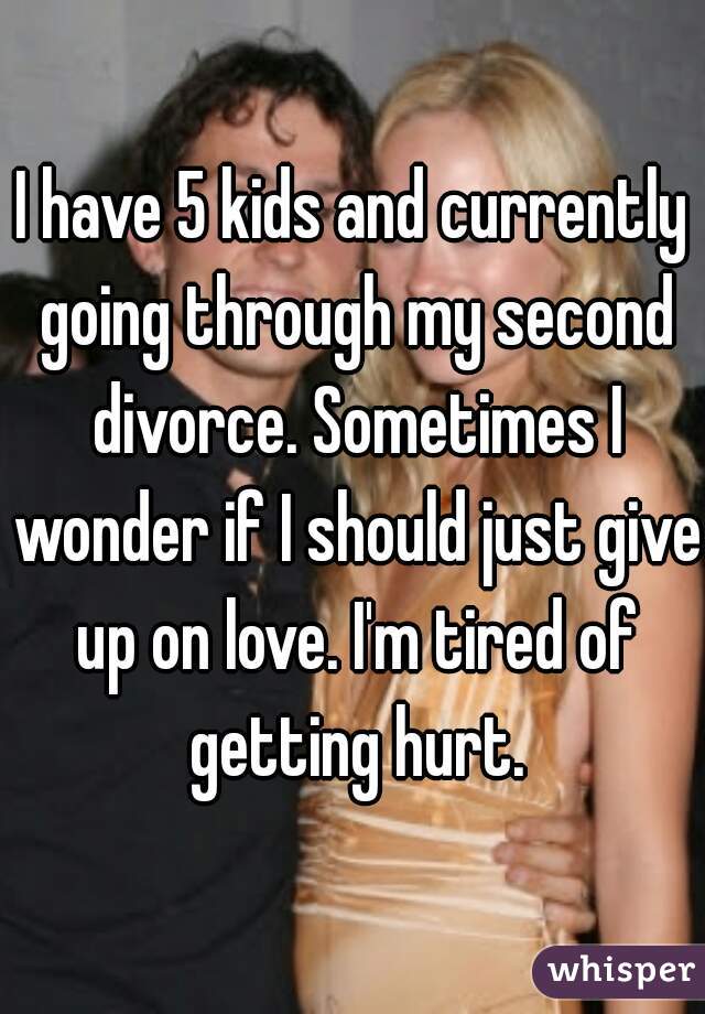 I have 5 kids and currently going through my second divorce. Sometimes I wonder if I should just give up on love. I'm tired of getting hurt.