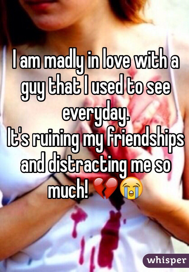 I am madly in love with a guy that I used to see everyday. 
It's ruining my friendships and distracting me so much! 💔😭