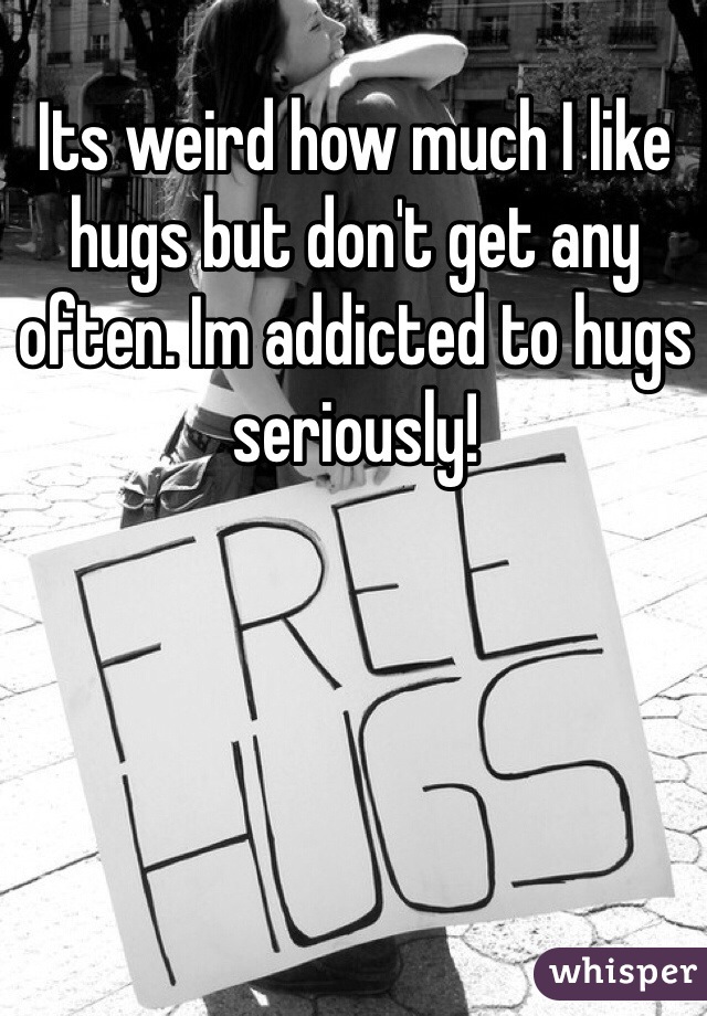 Its weird how much I like hugs but don't get any often. Im addicted to hugs seriously!  