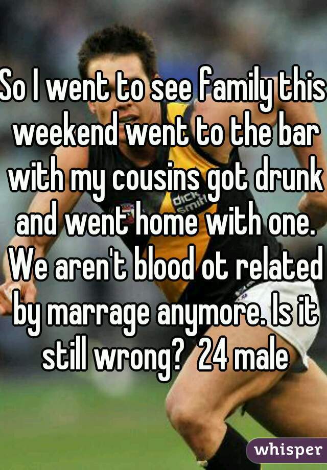 So I went to see family this weekend went to the bar with my cousins got drunk and went home with one. We aren't blood ot related by marrage anymore. Is it still wrong?  24 male