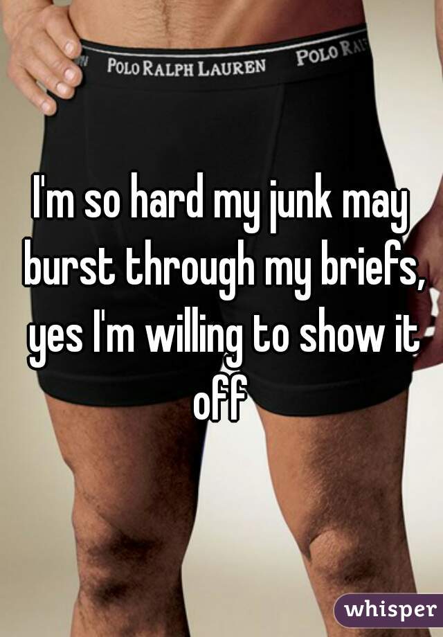 I'm so hard my junk may burst through my briefs, yes I'm willing to show it off 