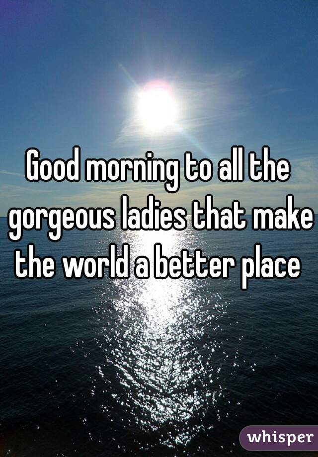 Good morning to all the gorgeous ladies that make the world a better place 