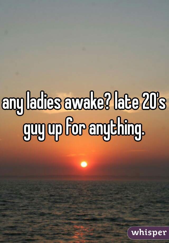any ladies awake? late 20's guy up for anything. 