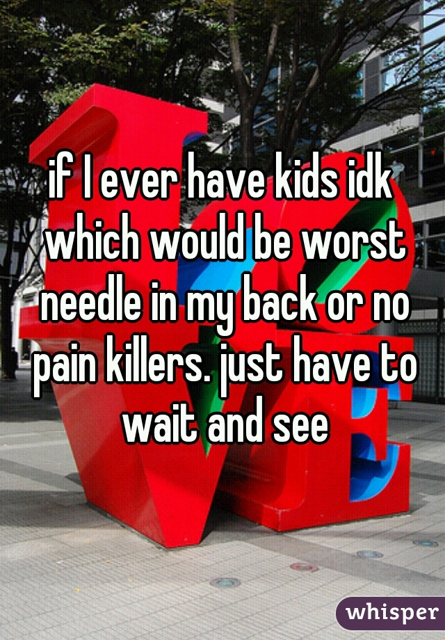 if I ever have kids idk which would be worst needle in my back or no pain killers. just have to wait and see