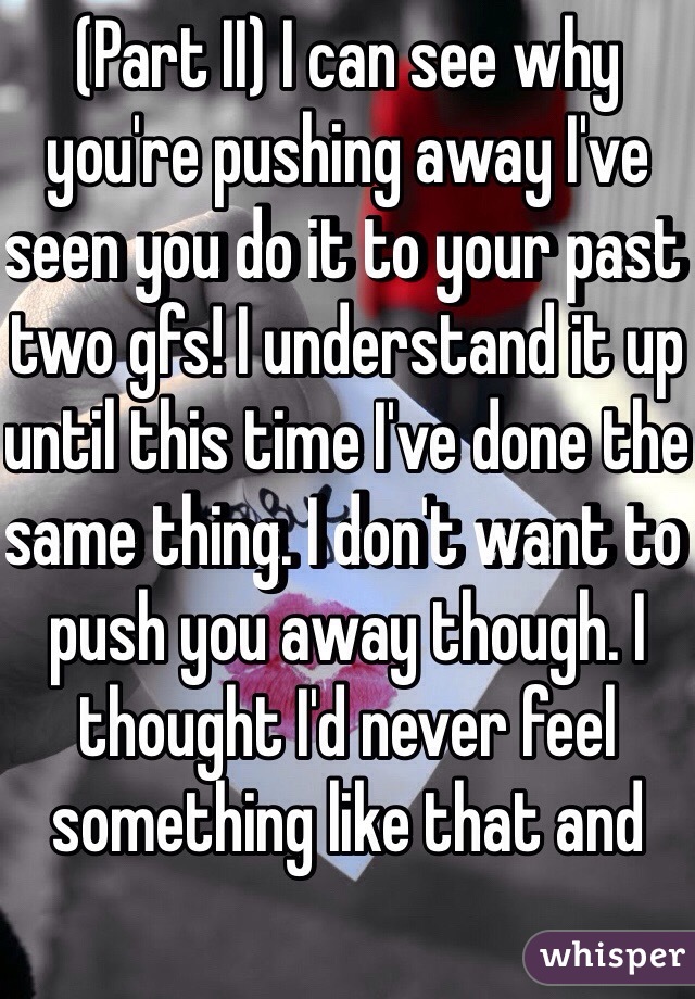 (Part II) I can see why you're pushing away I've seen you do it to your past two gfs! I understand it up until this time I've done the same thing. I don't want to push you away though. I thought I'd never feel something like that and