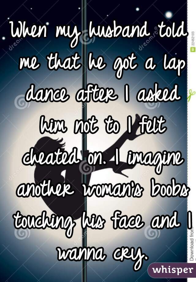 When my husband told me that he got a lap dance after I asked him not to I felt cheated on. I imagine another woman's boobs touching his face and I wanna cry.