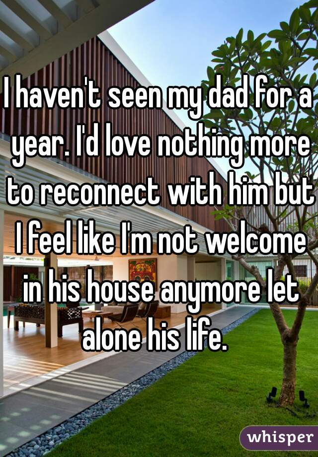 I haven't seen my dad for a year. I'd love nothing more to reconnect with him but I feel like I'm not welcome in his house anymore let alone his life.  