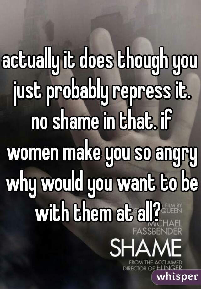 actually it does though you just probably repress it. no shame in that. if women make you so angry why would you want to be with them at all?  