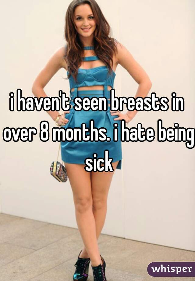 i haven't seen breasts in over 8 months. i hate being sick