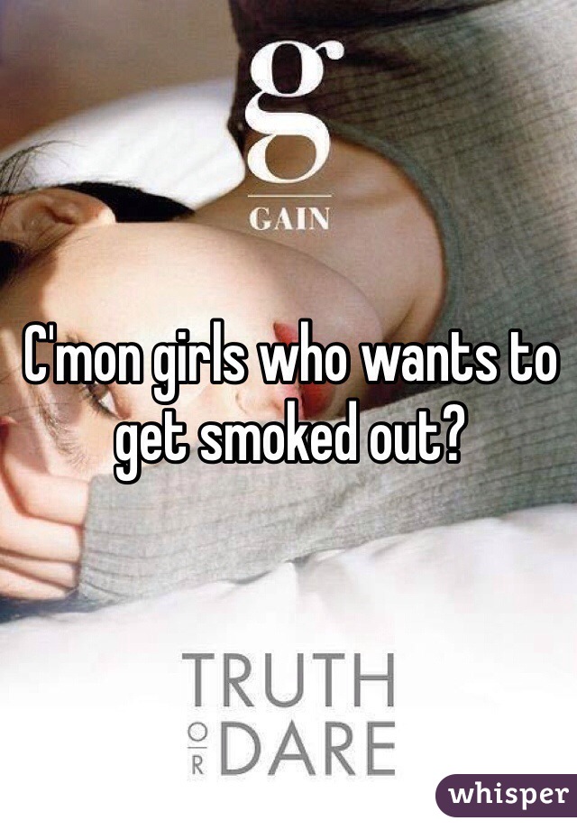 C'mon girls who wants to get smoked out?
