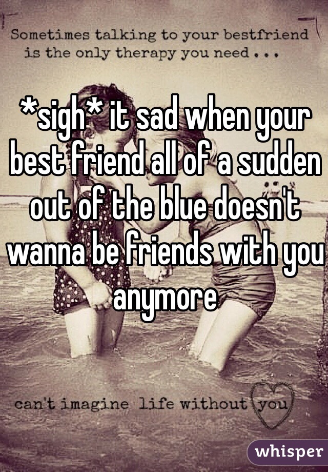*sigh* it sad when your best friend all of a sudden out of the blue doesn't wanna be friends with you anymore