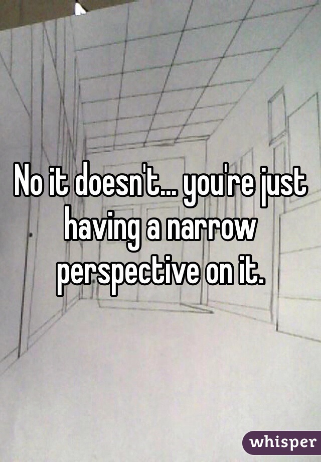 No it doesn't... you're just having a narrow perspective on it. 
